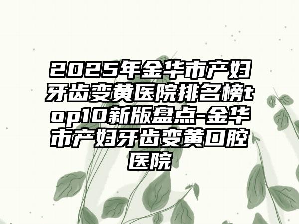 2025年金华市产妇牙齿变黄医院排名榜top10新版盘点-金华市产妇牙齿变黄口腔医院