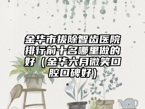 金华市拔除智齿医院排行前十名哪里做的好（金华六月微笑口腔口碑好）