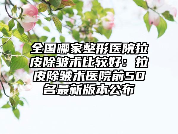 全国哪家整形医院拉皮除皱术比较好：拉皮除皱术医院前50名最新版本公布