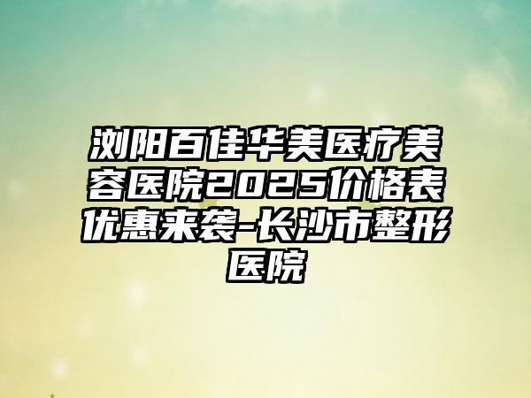 浏阳百佳华美医疗美容医院2025价格表优惠来袭-长沙市整形医院