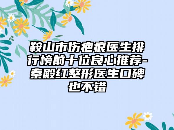 鞍山市伤疤痕医生排行榜前十位良心推荐-秦殿红整形医生口碑也不错