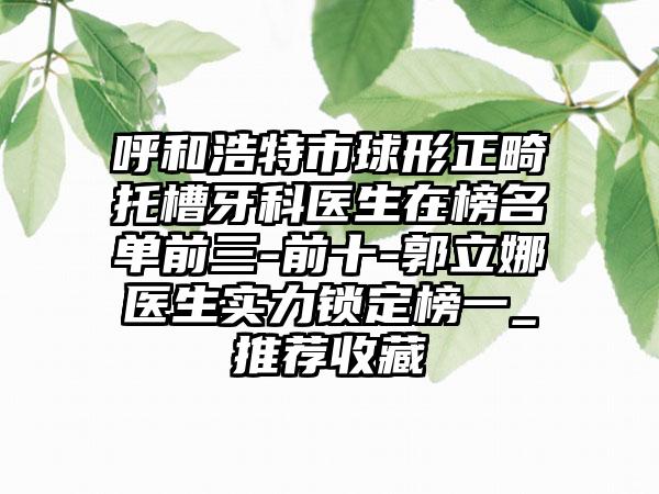 呼和浩特市球形正畸托槽牙科医生在榜名单前三-前十-郭立娜医生实力锁定榜一_推荐收藏