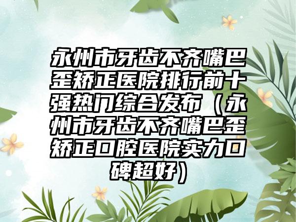 永州市牙齿不齐嘴巴歪矫正医院排行前十强热门综合发布（永州市牙齿不齐嘴巴歪矫正口腔医院实力口碑超好）