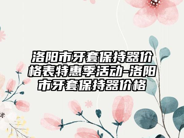 洛阳市牙套保持器价格表特惠季活动-洛阳市牙套保持器价格