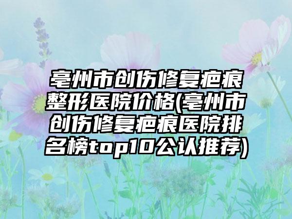 亳州市创伤修复疤痕整形医院价格(亳州市创伤修复疤痕医院排名榜top10公认推荐)