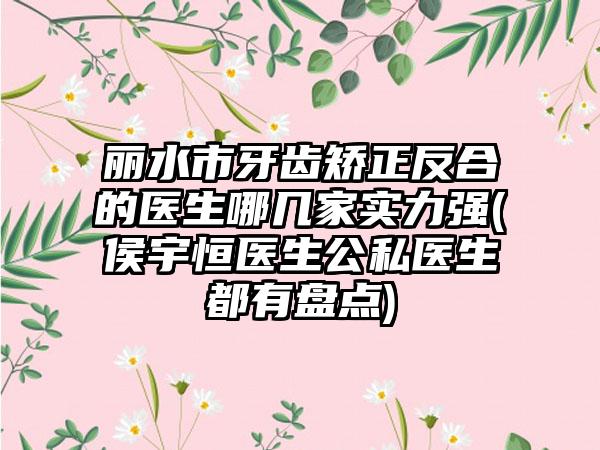 丽水市牙齿矫正反合的医生哪几家实力强(侯宇恒医生公私医生都有盘点)