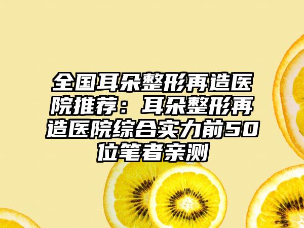 全国耳朵整形再造医院推荐：耳朵整形再造医院综合实力前50位笔者亲测