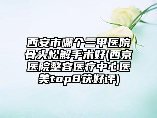 西安市哪个三甲医院骨头松解手术好(西京医院整容医疗中心医美top8获好评)