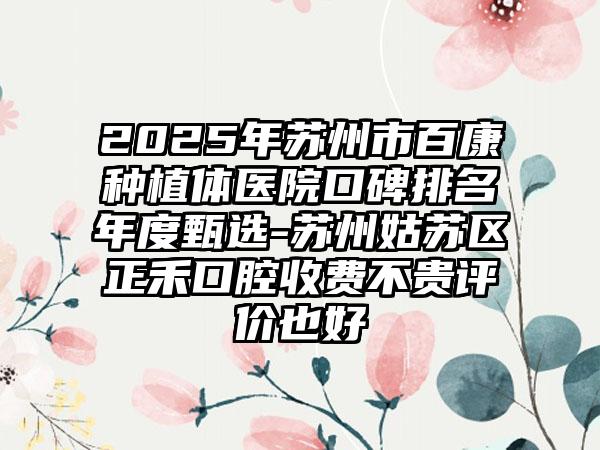 2025年苏州市百康种植体医院口碑排名年度甄选-苏州姑苏区正禾口腔收费不贵评价也好