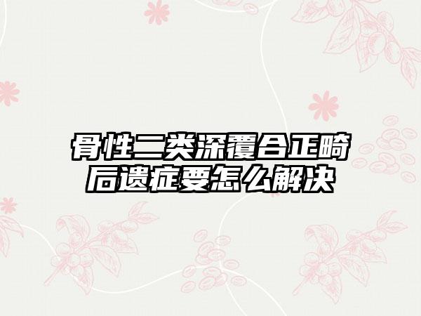 骨性二类深覆合正畸后遗症要怎么解决
