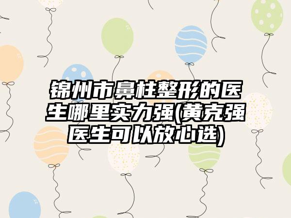 锦州市鼻柱整形的医生哪里实力强(黄克强医生可以放心选)