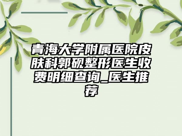 青海大学附属医院皮肤科郭砚整形医生收费明细查询_医生推荐