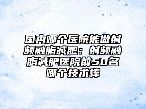国内哪个医院能做射频融脂减肥：射频融脂减肥医院前50名哪个技术棒