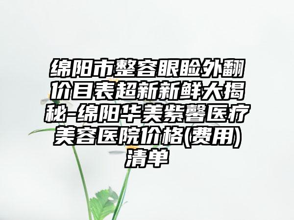 绵阳市整容眼睑外翻价目表超新新鲜大揭秘-绵阳华美紫馨医疗美容医院价格(费用)清单