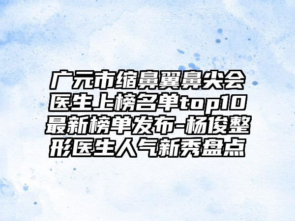 广元市缩鼻翼鼻尖会医生上榜名单top10最新榜单发布-杨俊整形医生人气新秀盘点