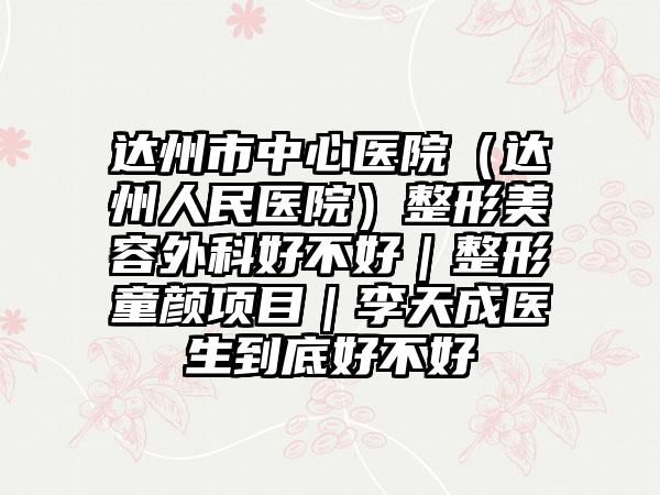 达州市中心医院（达州人民医院）整形美容外科好不好｜整形童颜项目｜李天成医生到底好不好