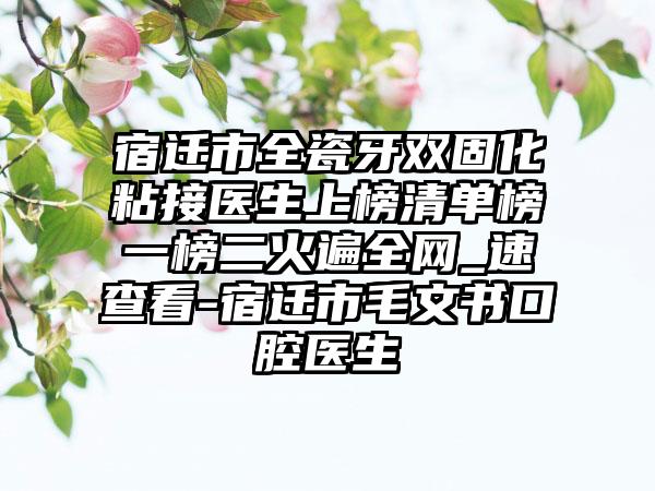 宿迁市全瓷牙双固化粘接医生上榜清单榜一榜二火遍全网_速查看-宿迁市毛文书口腔医生