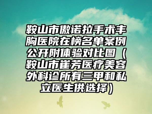 鞍山市傲诺拉手术丰胸医院在榜名单案例公开附体验对比图（鞍山市崔芳医疗美容外科诊所有三甲和私立医生供选择）