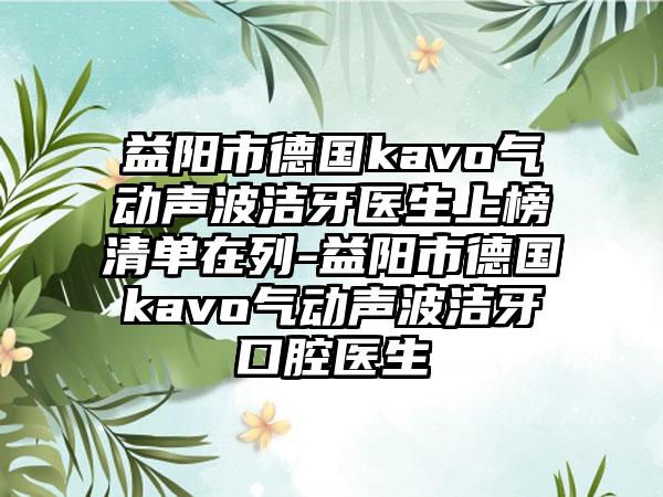 益阳市德国kavo气动声波洁牙医生上榜清单在列-益阳市德国kavo气动声波洁牙口腔医生