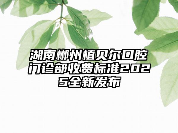 湖南郴州植贝尔口腔门诊部收费标准2025全新发布