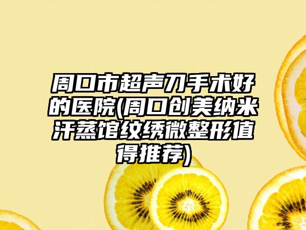 周口市超声刀手术好的医院(周口创美纳米汗蒸馆纹绣微整形值得推荐)