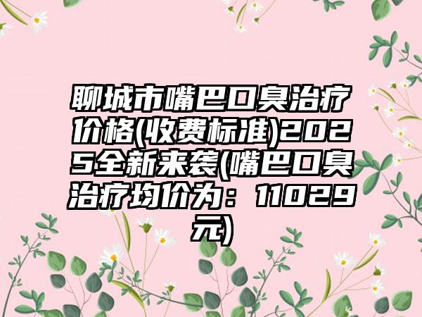 聊城市嘴巴口臭治疗价格(收费标准)2025全新来袭(嘴巴口臭治疗均价为：11029元)
