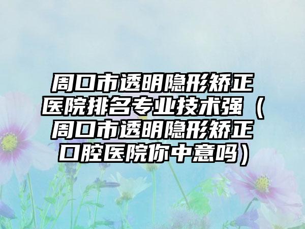 周口市透明隐形矫正医院排名专业技术强（周口市透明隐形矫正口腔医院你中意吗）