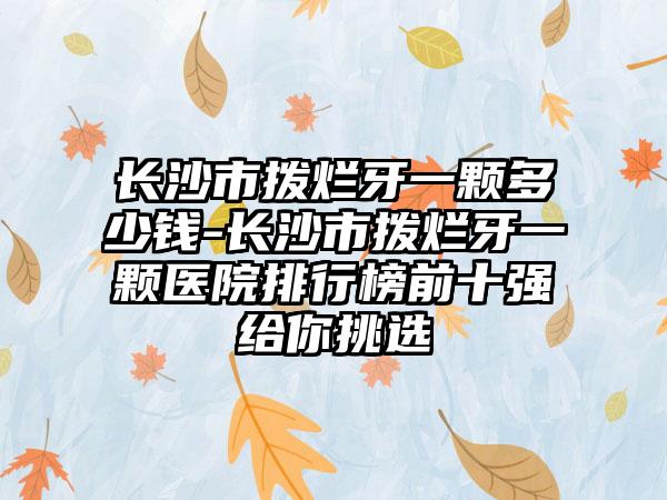 长沙市拨烂牙一颗多少钱-长沙市拨烂牙一颗医院排行榜前十强给你挑选