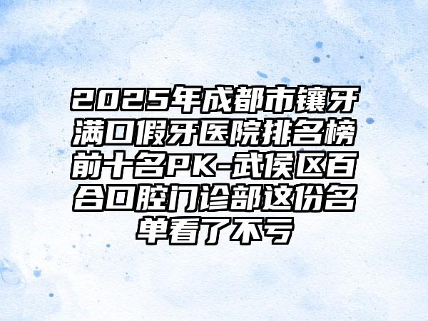 2025年成都市镶牙满口假牙医院排名榜前十名PK-武侯区百合口腔门诊部这份名单看了不亏