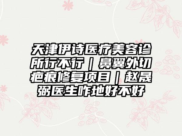 天津伊诗医疗美容诊所行不行｜鼻翼外切疤痕修复项目｜赵晟弼医生咋地好不好