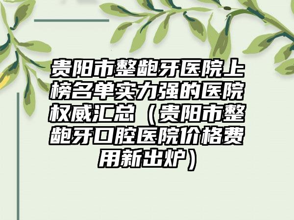 贵阳市整龅牙医院上榜名单实力强的医院权威汇总（贵阳市整龅牙口腔医院价格费用新出炉）