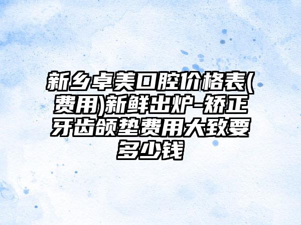 新乡卓美口腔价格表(费用)新鲜出炉-矫正牙齿颌垫费用大致要多少钱