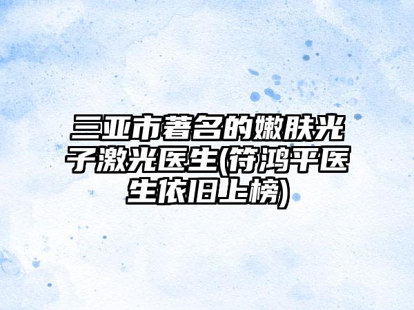 三亚市著名的嫩肤光子激光医生(符鸿平医生依旧上榜)