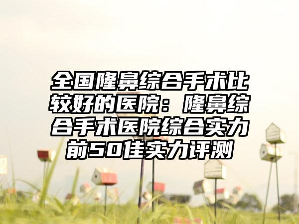 全国隆鼻综合手术比较好的医院：隆鼻综合手术医院综合实力前50佳实力评测