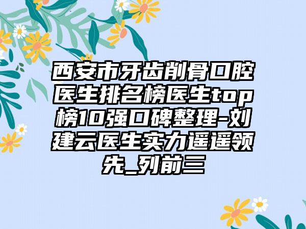 西安市牙齿削骨口腔医生排名榜医生top榜10强口碑整理-刘建云医生实力遥遥领先_列前三