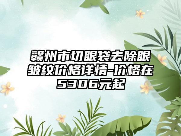 赣州市切眼袋去除眼皱纹价格详情-价格在5306元起