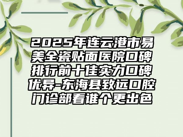 2025年连云港市易美全瓷贴面医院口碑排行前十佳实力口碑优异-东海县致远口腔门诊部看谁个更出色