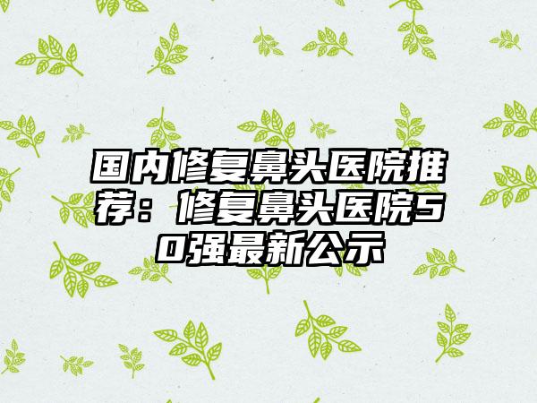 国内修复鼻头医院推荐：修复鼻头医院50强最新公示
