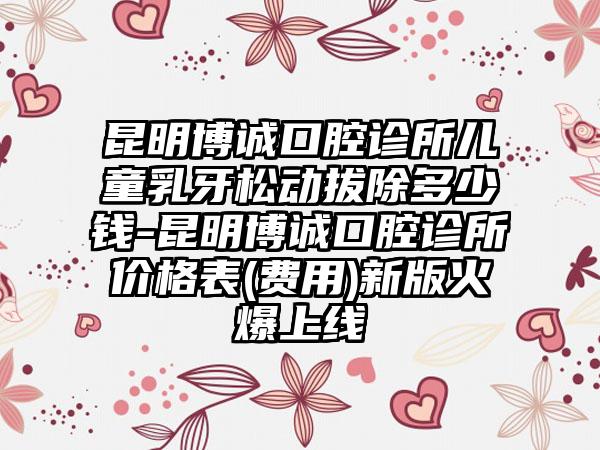昆明博诚口腔诊所儿童乳牙松动拔除多少钱-昆明博诚口腔诊所价格表(费用)新版火爆上线