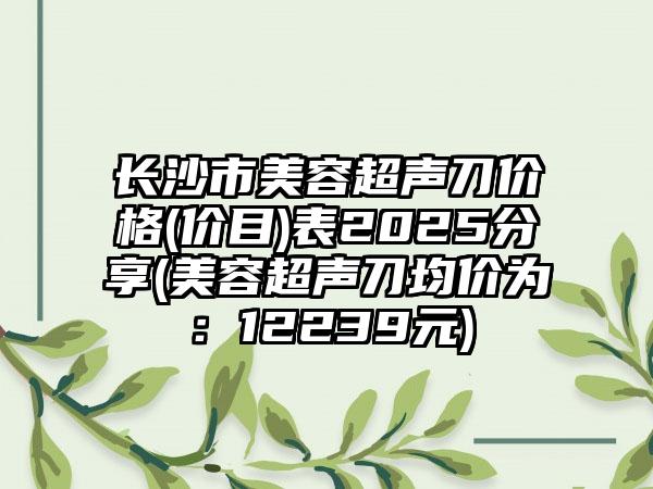 长沙市美容超声刀价格(价目)表2025分享(美容超声刀均价为：12239元)