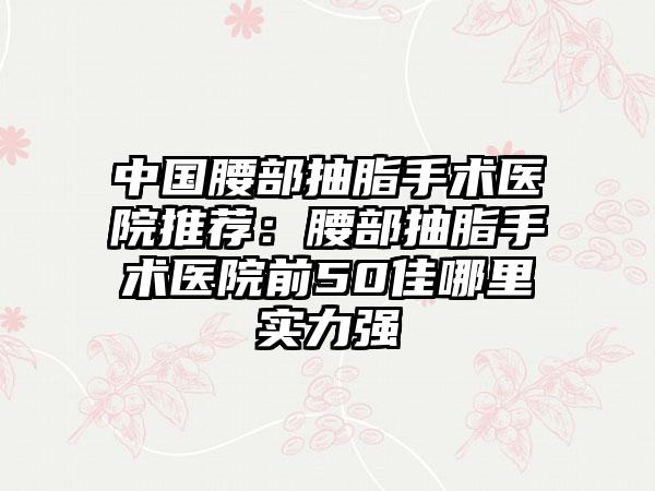 中国腰部抽脂手术医院推荐：腰部抽脂手术医院前50佳哪里实力强