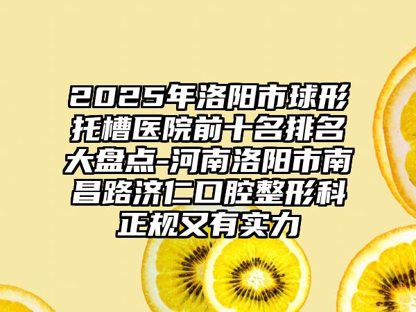 2025年洛阳市球形托槽医院前十名排名大盘点-河南洛阳市南昌路济仁口腔整形科正规又有实力