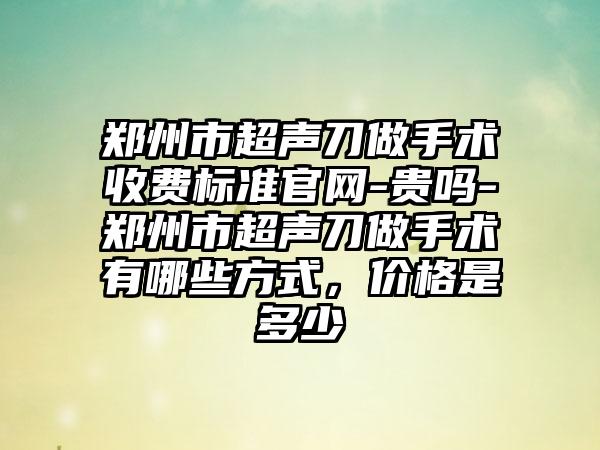 郑州市超声刀做手术收费标准官网-贵吗-郑州市超声刀做手术有哪些方式，价格是多少