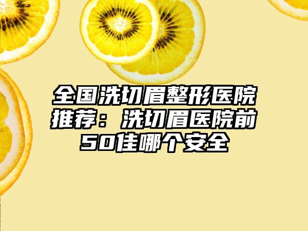 全国洗切眉整形医院推荐：洗切眉医院前50佳哪个安全