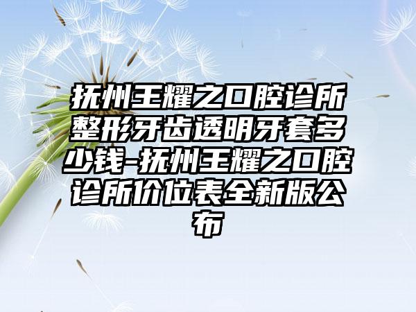 抚州王耀之口腔诊所整形牙齿透明牙套多少钱-抚州王耀之口腔诊所价位表全新版公布