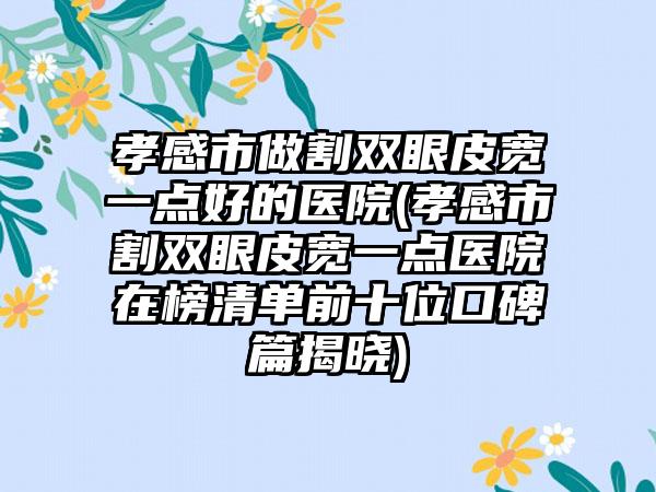 孝感市做割双眼皮宽一点好的医院(孝感市割双眼皮宽一点医院在榜清单前十位口碑篇揭晓)