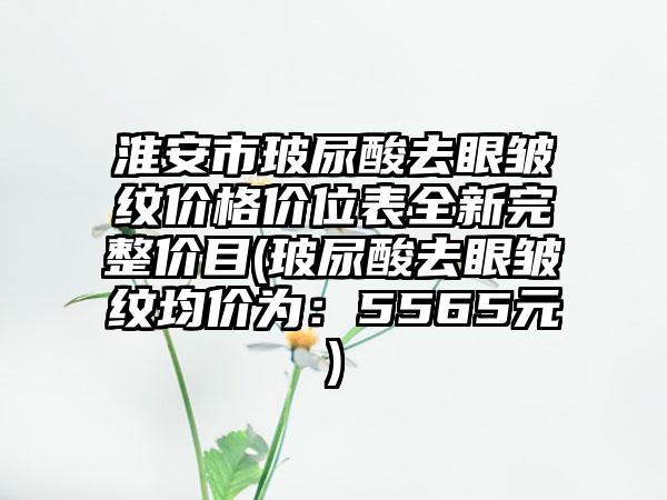 淮安市玻尿酸去眼皱纹价格价位表全新完整价目(玻尿酸去眼皱纹均价为：5565元)