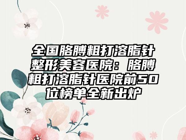 全国胳膊粗打溶脂针整形美容医院：胳膊粗打溶脂针医院前50位榜单全新出炉