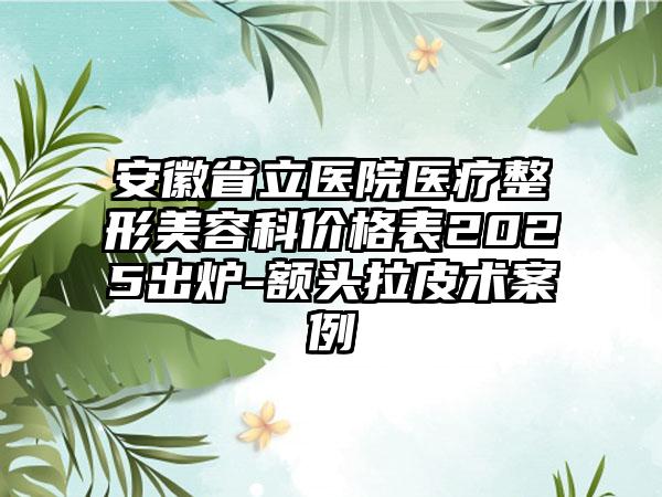 安徽省立医院医疗整形美容科价格表2025出炉-额头拉皮术案例