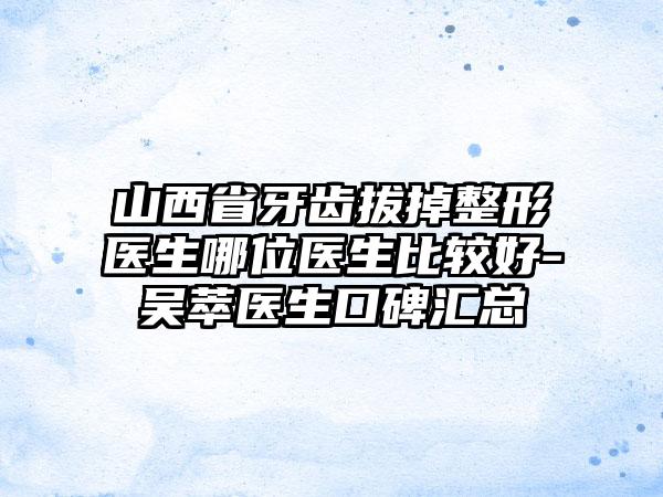 山西省牙齿拔掉整形医生哪位医生比较好-吴萃医生口碑汇总